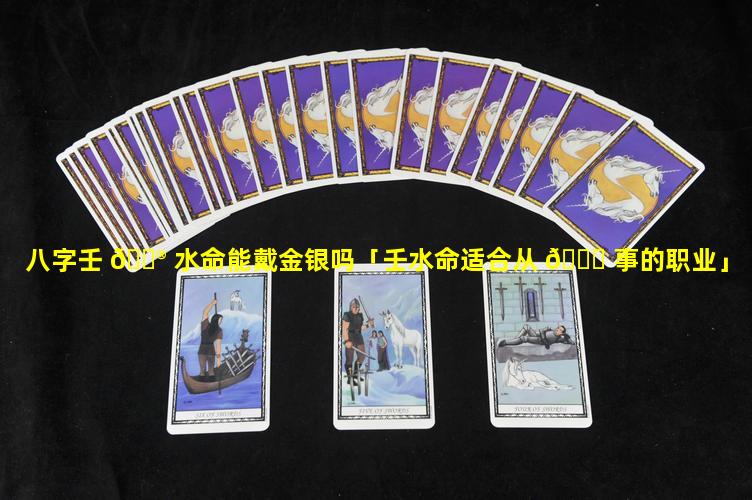 八字壬 💮 水命能戴金银吗「壬水命适合从 💐 事的职业」